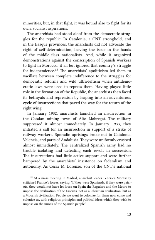 minorities; but, in that fight, it was bound also to fight for its own, socialist aspirations. The anarchists had stood aloof from the democratic strug- gles for the republic. In Catalonia, a CNT stronghold, and in the Basque provinces, the anarchists did not advocate the right of self-determination, leaving the issue in the hands of the middle-class nationalists. And, while it organized demonstrations against the conscription of Spanish workers to fight in Morocco, it all but ignored that country’s struggle for independence.” The anarchists’ apoliticism led them to vacillate between complete indifference to the struggles for democratic reforms and wild ultra-leftism when antidemo- cratic laws were used to repress them. Having played little role in the formation of the Republic, the anarchists then faced its betrayals and repression by leaping into an adventurous cycle of insurrections that paved the way for the return of the right wing, In January 1932, anarchists launched an insurrection in the Catalan mining town of Alto Llobregat. The military suppressed it almost immediately. In January 1933, they initiated a call for an insurrection in support of a strike of railway workers. Sporadic uprisings broke out in Catalonia, Valencia, and parts of Andalusia. They were uniformly crushed almost. immediately. The centralized Spanish army had no trouble isolating and defeating each revolt in succession. ‘The insurrections had little active support and were further hampered by the anarchists” insistence on federalism and autonomy. As César M. Lorenzo, son of the CNT’s national ¥ Al a mass meeting in Madrid, anarchist leader Federica Montseny eitcized Franco’s forces,saying: “Ifthey were Spaniards,ifthey were pat- ots, they would not have Iet loose on Spain the Regulars and the Moors to impose the civilizaion of the Fascsts, not as a Christian civilization, but as Moorish cvilzation. People we went to colonze for them now come and colonize us, with religious pinciples and politcal ideas which they wish to impose on the minds of the Spanish people” 13